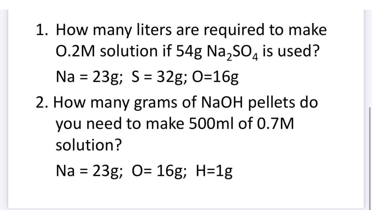 1. How many liters are required to make
O.2M solution if 54g Na₂SO4 is used?
Na = 23g; S = 32g; O=16g
2. How many grams of NaOH pellets do
you need to make 500ml of 0.7M
solution?
Na = 23g; O= 16g; H=1g