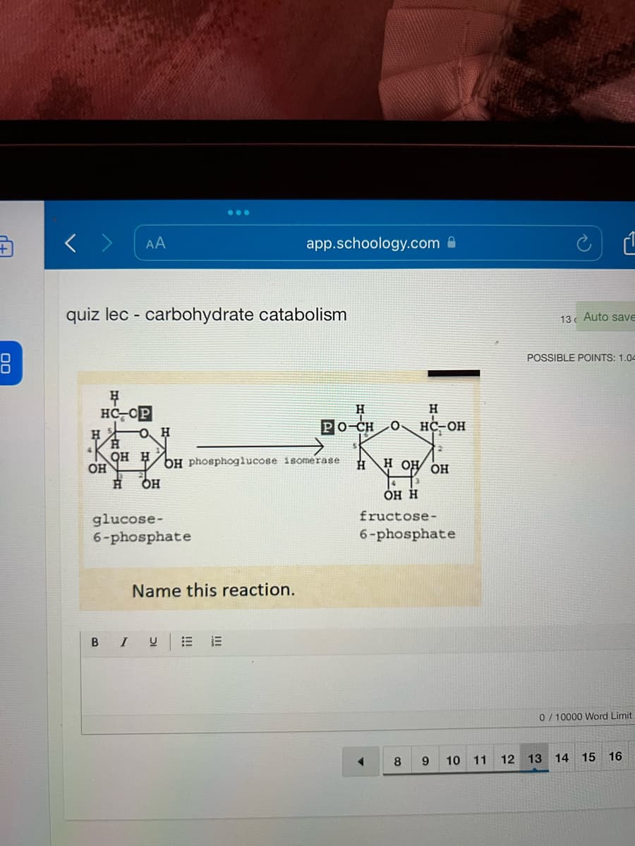 +
AA
H
HC OP
H
quiz lec- carbohydrate catabolism
O. H
H OH
...
glucose-
6-phosphate
H
OH H OH phosphoglucose isomerase
OH
app.schoology.com
Name this reaction.
B I U
H
PO-CH 0 HC-OH
S
H
HL
н он он
43
OH H
fructose-
6-phosphate
4
H
8
9
10
11
12
13 Auto save
POSSIBLE POINTS: 1.04
13
0/10000 Word Limit
A
14
15
16