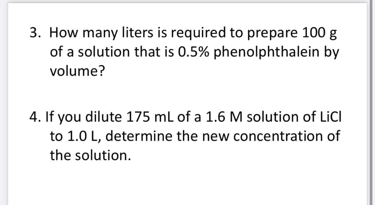 3. How many liters is required to prepare 100 g
of a solution that is 0.5% phenolphthalein by
volume?
4. If you dilute 175 mL of a 1.6 M solution of LiCl
to 1.0 L, determine the new concentration of
the solution.