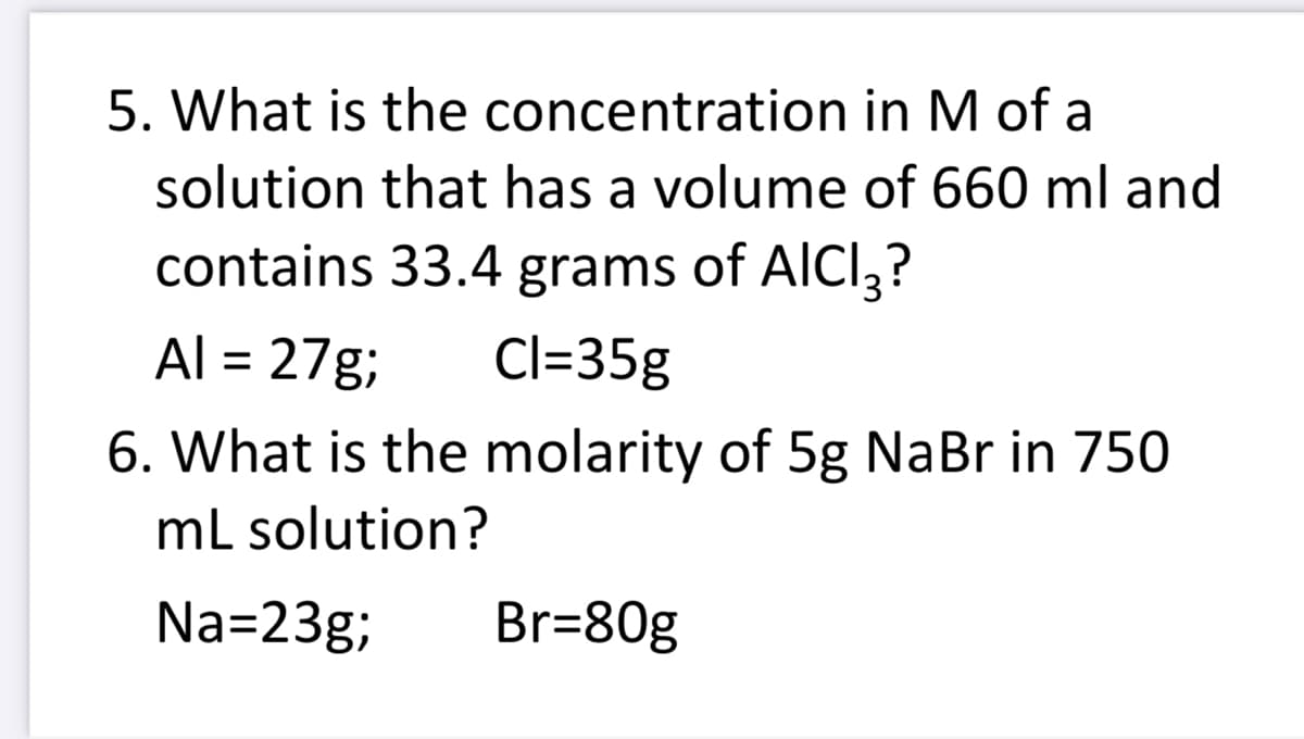 5. What is the concentration in M of a
solution that has a volume of 660 ml and
contains 33.4 grams of AICI3?
Al = 27g;
Cl=35g
6. What is the molarity of 5g NaBr in 750
mL solution?
Na=23g;
Br=80g