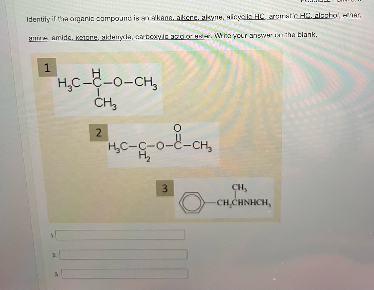 Identify if the organic compound is an alkane, alkene, alkyne, alicyclic HC, aromatic HC, alcohol, ether,
amine, amide, ketone, aldehyde, carboxylic acid or ester. Write your answer on the blank.
1
1
H₂C-2
2.
---0-CH3
CH3
3.
2
12
О
HC-G-O-ë-CH2
H₂
3
CH,
-CH₂CHNHCH,