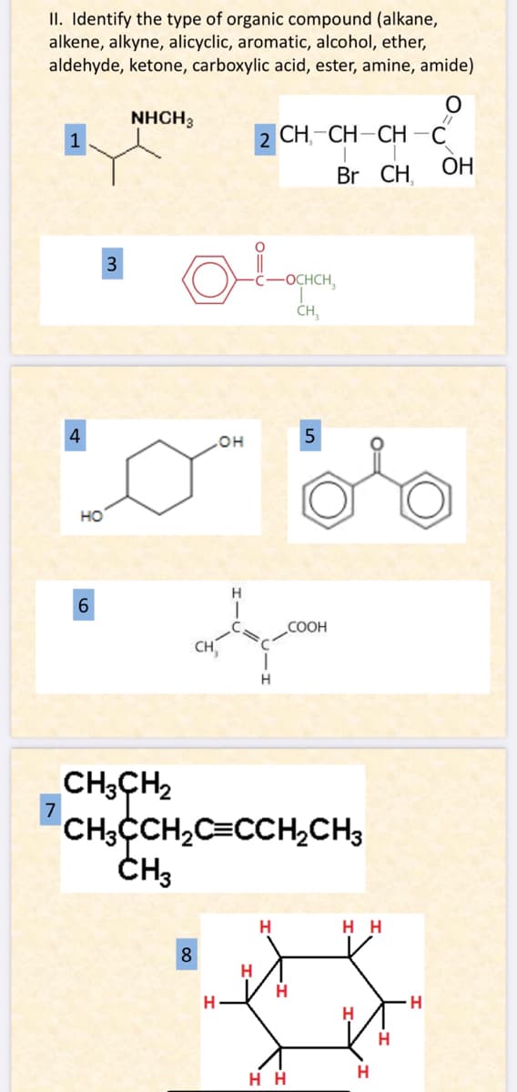 II. Identify the type of organic compound (alkane,
alkene, alkyne, alicyclic, aromatic, alcohol, ether,
aldehyde, ketone, carboxylic acid, ester, amine, amide)
4
7
HO
6
3
NHCH3
CH3CH₂
OH
8
H
2 CH-CH-CH-C
Br CH
O
algum
COOH
H
H
CH3CCH₂C=CCH₂CH3
CH₂
-OCHCH₂
CH₂
H
5
H
HH
HH
H
H
H
OH