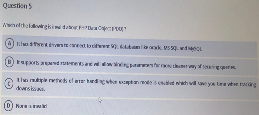Question 5
Which of the following is invalid about PHP Data Object (PDO) ?
A It has different drivers to connect to different SQL databases like oracle, MS SQL and MYSQL
B It supports prepared statements and will allow binding parameters for more cleaner way of securing queries.
It has multiple methods of error handling when exception mode is enabled which will save you time when tracking
downs issues.
D None is invalid

