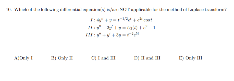 10. Which of the following differential equation(s) is/are NOT applicable for the method of Laplace transform?
I : 4y/" + y = t=1/2et + e2t cos t
II : y" – 2y' + y = U2(t) + e² – 1
III : y" +y' + 3y = t-²e5t
A)Only I
B) Only II
C) I and III
D) II and III
E) Only III
