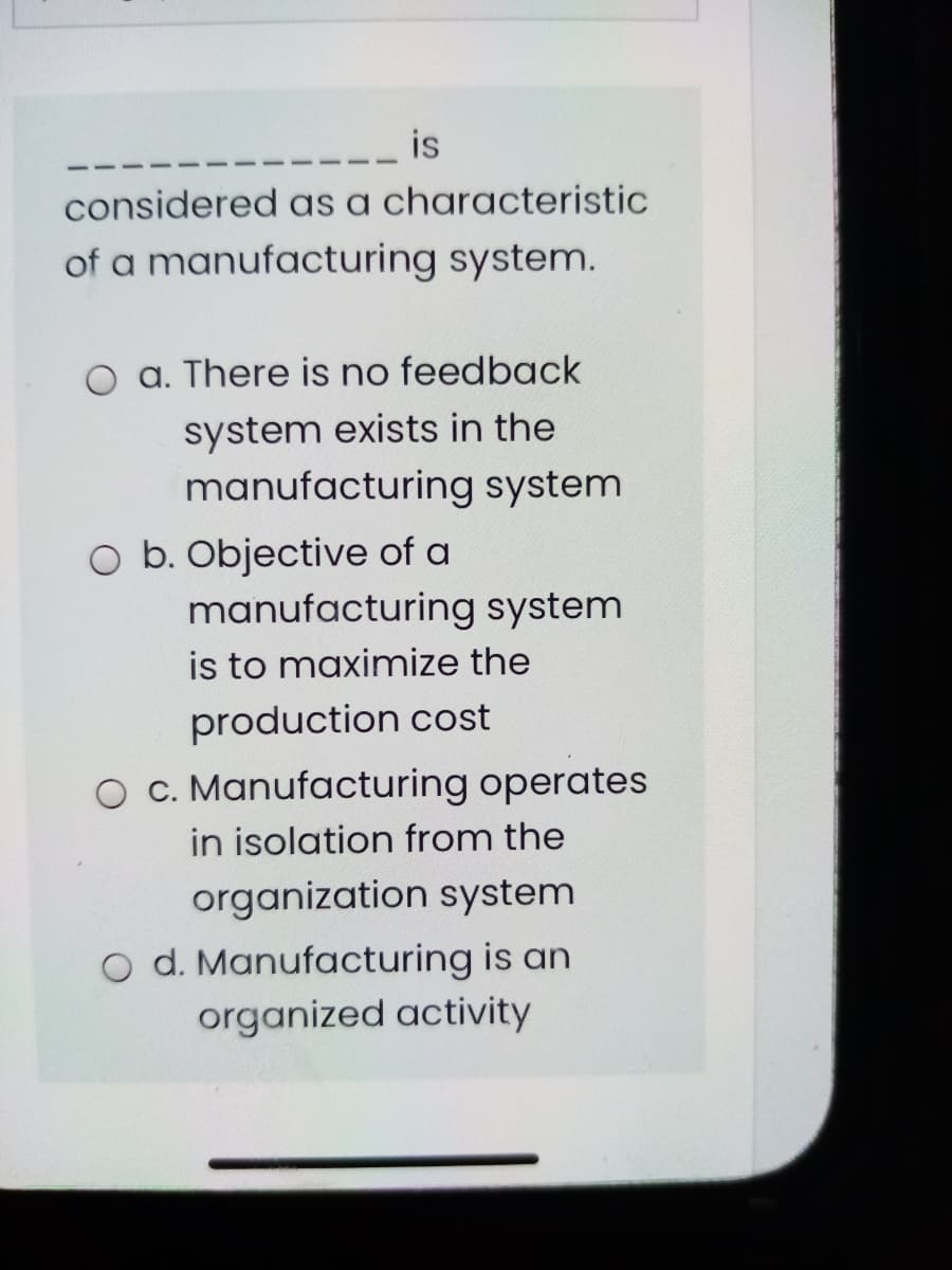 is
considered as a characteristic
of a manufacturing system.
a. There is no feedback
system exists in the
manufacturing system
O b. Objective of a
manufacturing system
is to maximize the
production cost
O C. Manufacturing operates
in isolation from the
organization system
O d. Manufacturing is an
organized activity
