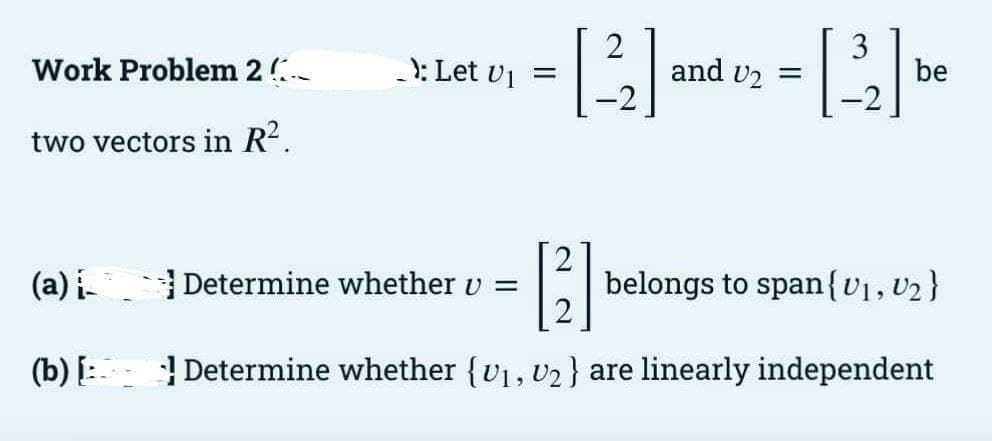 Work Problem 2
: Let v1 =
2
and vz =
3
be
two vectors in R?.
(a) i Determine whether v =
belongs to span{v1, U2}
(b) [: Determine whether {v1, v2 } are linearly independent
