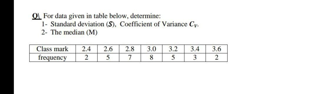 OL For data given in table below, determine:
1- Standard deviation (S), Coefficient of Variance Cy.
2- The median (M)
Class mark
2.4
2.6
2.8
3.0
3.2
3.4
3.6
frequency
2
5
7
8
5
3
2
