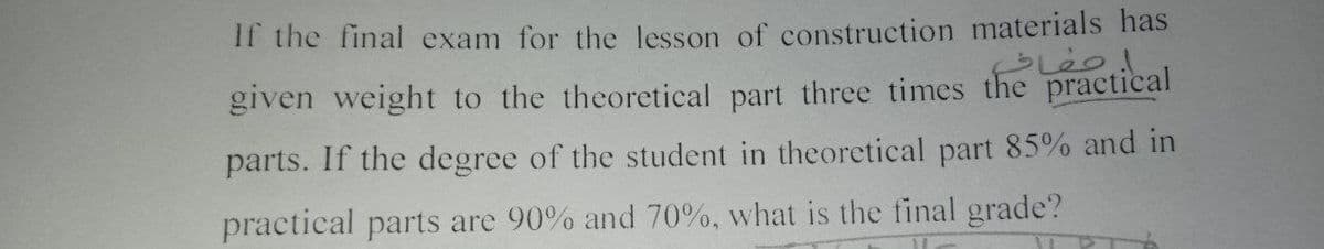 If the final exam for the lesson of construction materials has
given weight to the theoretical part three times the
practical
parts. If the degree of the student in theoretical part 85% and in
practical parts are 90% and 70%, what is the final grade?
