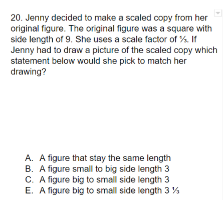 20. Jenny decided to make a scaled copy from her
original figure. The original figure was a square with
side length of 9. She uses a scale factor of %. If
Jenny had to draw a picture of the scaled copy which
statement below would she pick to match her
drawing?
