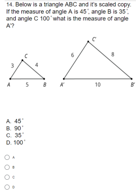 14. Below is a triangle ABC and it's scaled copy
If the measure of angle A is 45', angle B is 35',
and angle C 100°what is the measure of angle
A'?
