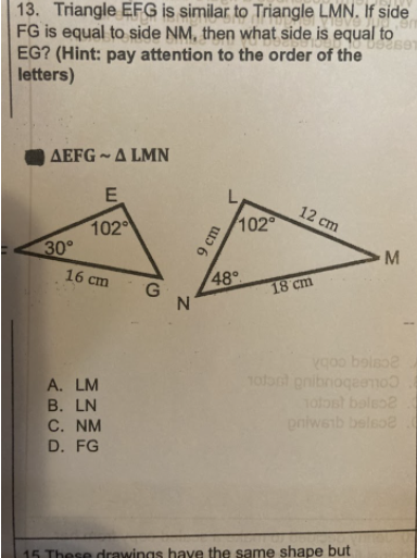 13. Triangle EFG is similar to Triangle LMN. If side
FG is equal to side NM, then what side is equal to
EG? (Hint: pay attention to the order of the
letters)
