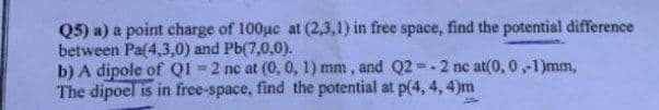 Q5) a) a point charge of 100uc at (2,3,1) in free space, find the potential difference
between Pa(4,3,0) and Pb(7,0,0).
b) A dipole of QI -2 nc at (0, 0, 1) mm , and Q2 -2 nc at(0, 0,-1)mm,
The dipoel is in free-space, find the potential at p(4, 4, 4)m
