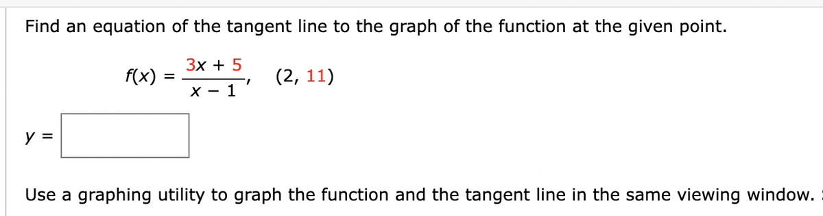 Find an equation of the tangent line to the graph of the function at the given point.
Зх + 5
f(x)
(2, 11)
X - 1
y =
Use a graphing utility to graph the function and the tangent line in the same viewing window.

