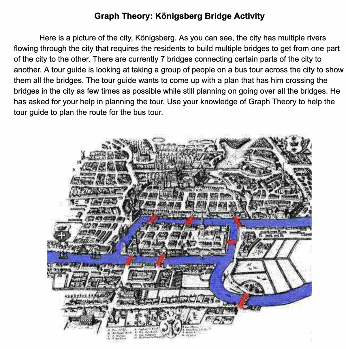 Graph Theory: Königsberg Bridge Activity
Here is a picture of the city, Königsberg. As you can see, the city has multiple rivers
flowing through the city that requires the residents to build multiple bridges to get from one part
of the city to the other. There are currently 7 bridges connecting certain parts of the city to
another. A tour guide is looking at taking a group of people on a bus tour across the city to show
them all the bridges. The tour guide wants to come up with a plan that has him crossing the
bridges in the city as few times as possible while still planning on going over all the bridges. He
has asked for your help in planning the tour. Use your knowledge of Graph Theory to help the
tour guide to plan the route for the bus tour.
