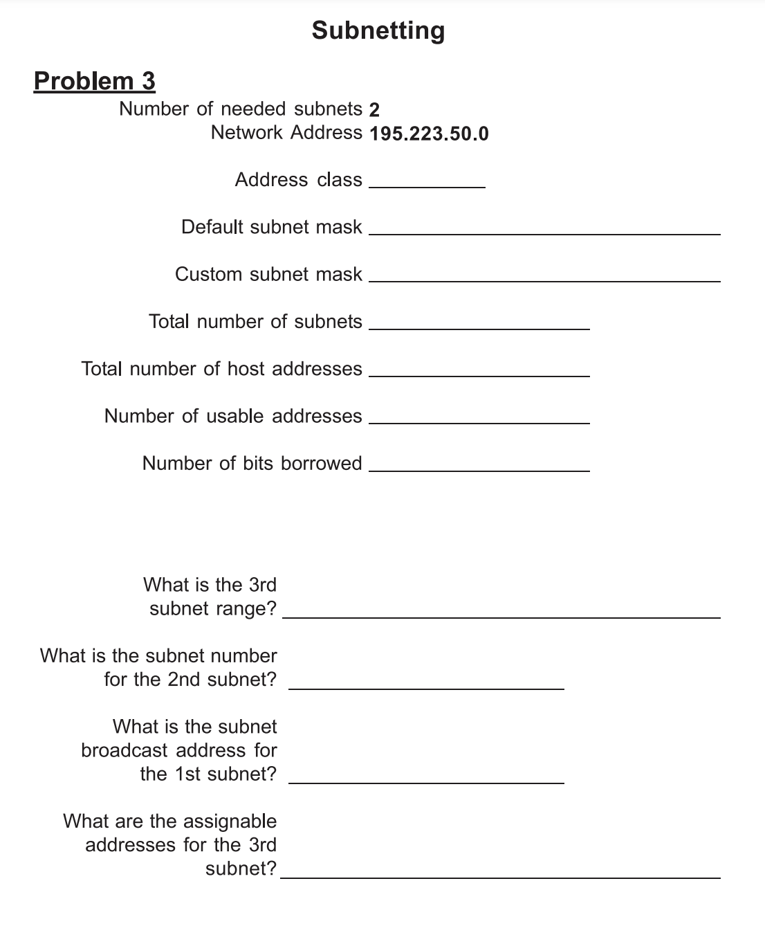 Subnetting
Problem 3
Number of needed subnets 2
Network Address 195.223.50.0
Address class
Default subnet mask
Custom subnet mask
Total number of subnets
Total number of host addresses
Number of usable addresses
Number of bits borrowed
What is the 3rd
subnet range?
What is the subnet number
for the 2nd subnet?
What is the subnet
broadcast address for
the 1st subnet?
What are the assignable
addresses for the 3rd
subnet?
