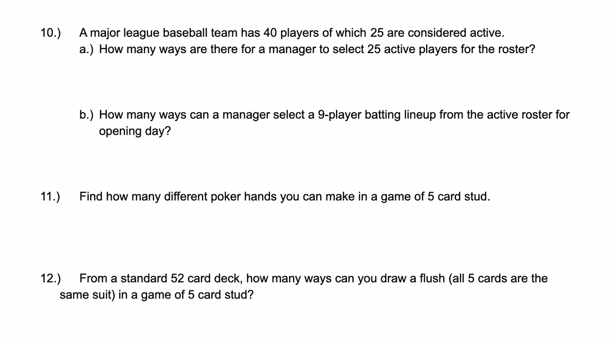 A major league baseball team has 40 players of which 25 are considered active.
a.) How many ways are there for a manager to select 25 active players for the roster?
10.)
b.) How many ways can a manager select a 9-player batting lineup from the active roster for
opening day?
11.)
Find how many different poker hands you can make in a game of 5 card stud.
12.)
From a standard 52 card deck, how many ways can you draw a flush (all 5 cards are the
same suit) in a game of 5 card stud?
