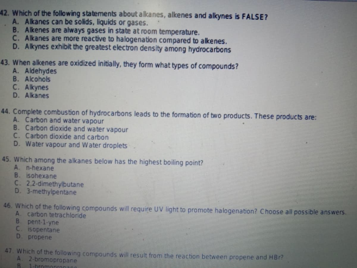 42. Which of the following statements about alkanes, alkenes and alkynes is FALSE?
A. Alkanes can be solids, liquids or gases.
B. Alkenes are always gases in state at room temperature.
C. Alkanes are more reactive to halogenation compared to alkenes.
D. Alkynes exhibit the greatest electron density among hydrocarbons
43. When alkenes are oxidized initially, they form what types of compounds?
A. Aldehydes
B. Alcohols
C. Alkynes
D. Alkanes
44. Complete combustion of hydrocarbons leads to the formation of two products. These products are:
A. Carbon and water vapour
B. Carbon dioxide and water vapour
C. Carbon dioxide and carbon
D. Water vapour and Water droplets
45. Which among the alkanes below has the highest boiling point?
A. n-hexane
B. isohexane
C. 2,2-dimethylbutane
D. 3-methylpentane
46. Which of the following compounds will require UV light to promote halogenation? Choose all possible answers.
A. carbon tetrachloride
B. pent-1-yne
C. isopentane
D. propene
47. Which of the following compounds will result from the reaction between propene and HBr?
A. 2-bromopropane
1-bromonronano
