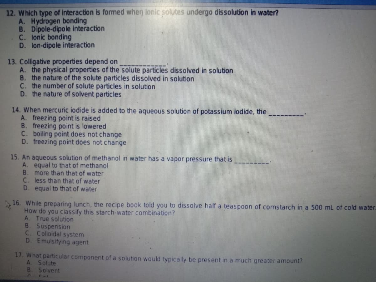 12. Which type of interaction is formed when lonic solutes undergo dissolution in water?
A. Hydrogen bonding
B. Dipole-dipole interaction
C. lonic bonding
D. lon-dipole interaction
13. Colligative properties depend on
A. the physical properties of the solute particles dissolved in solution
B. the nature of the solute particles dissolved in solution
C. the number of solute particles in solution
D. the nature of solvent particles
14. When mercuric iodide is added to the aqueous solution of potassium iodide, the
A. freezing point is raised
B. freezing point is lowered
C. boiling point does not change
D. freezing point does not change
15. An aqueous solution of methanol in water has a vapor pressure that is
A. equal to that of methanol
B. more than that of water
C. less than that of water
D. equal to that of water
16. While preparing lunch, the recipe book told you to dissolve half a teaspoon of cornstarch in a 500 mL of cold water.
How do you classify this starch-water combination?
A. True solution
B. Suspension
C. Colloidal system
D. Emulsifying agent
17. What particular component of a solution would typically be present in a much greater amount?
A. Solute
B.
Solvent
