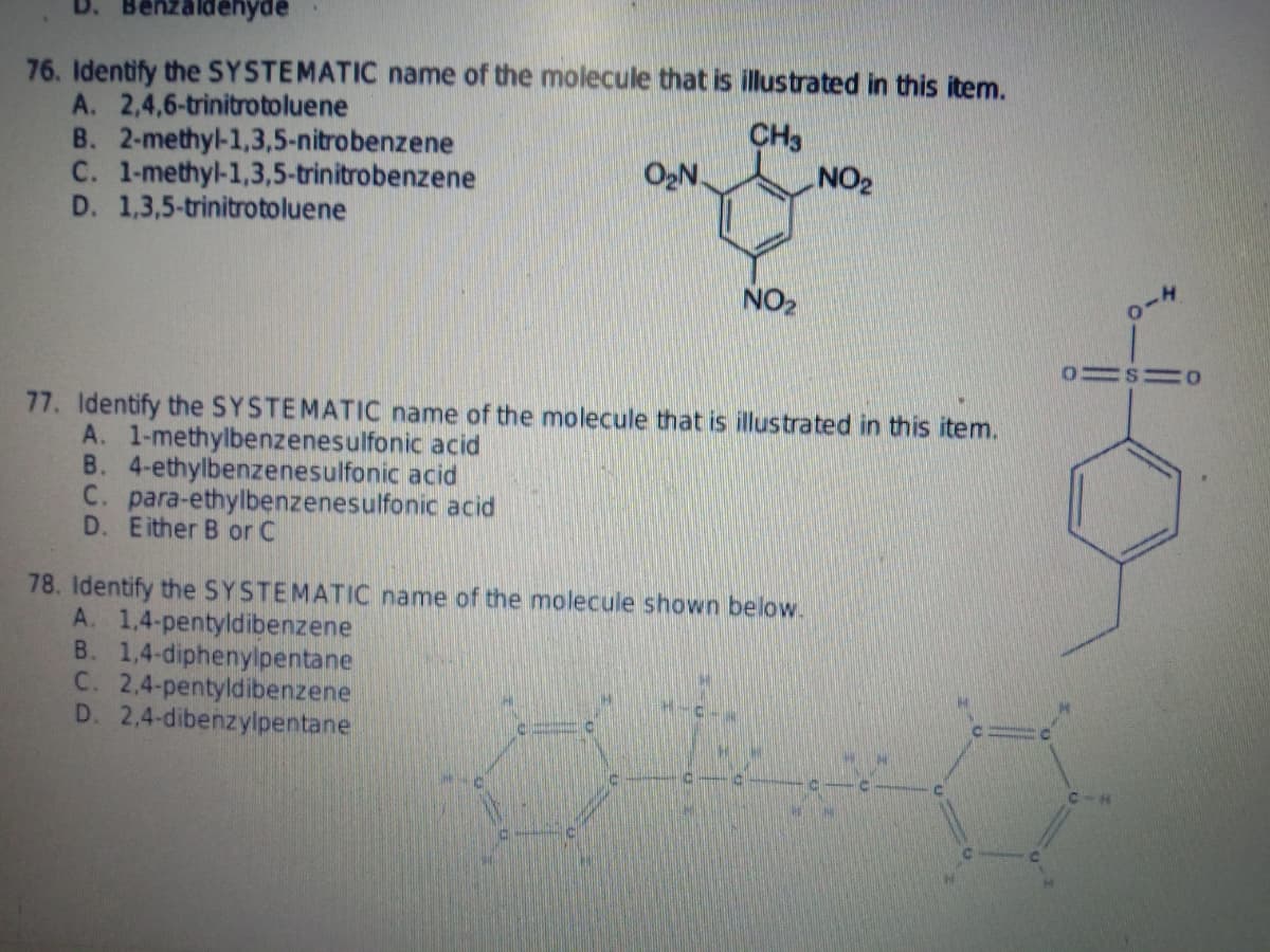 76. Identify the SYSTEMATIC name of the molecule that is illustrated in this item.
A. 2,4,6-trinitrotoluene
B. 2-methyl-1,3,5-nitrobenzene
C. 1-methyl-1,3,5-trinitrobenzene
D. 1,3,5-trinitrotoluene
CH3
NO2
O2N.
NO2
77. Identify the SYSTEMATIC name of the molecule that is illustrated in this item.
A. 1-methylbenzenesulfonic acid
B. 4-ethylbenzenesulfonic acid
C. para-ethylbenzenesulfonic acid
D. Either B or C
78. Identify the SYSTEMATIC name of the molecule shown below.
A. 1,4-pentyldibenzene
B. 1,4-diphenylpentane
C. 2,4-pentyldibenzene
D. 2,4-dibenzylpentane
C-H
