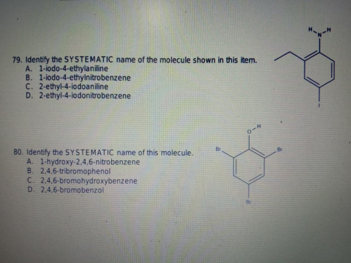 79. Identify the SYSTEMATIC name of the molecule shown in this item.
A. 1-iodo-4-ethylaniline
B. 1-iodo-4-ethylnitrobenzene
C. 2-ethyl-4-iodoaniline
D. 2-ethyl-4-iodonitrobenzene
Br
80. Identify the SYSTEMATIC name of this molecule.
A 1-hydroxy-2,4,6-nitrobenzene
B. 2.4,6-tribromophenol
C. 2,4,6-bromohydroxybenzene
D. 2,4,6-bromobenzol
Br

