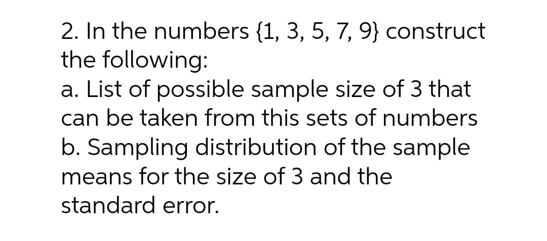 2. In the numbers {1, 3, 5, 7, 9} construct
the following:
a. List of possible sample size of 3 that
can be taken from this sets of numbers
b. Sampling distribution of the sample
means for the size of 3 and the
standard error.
