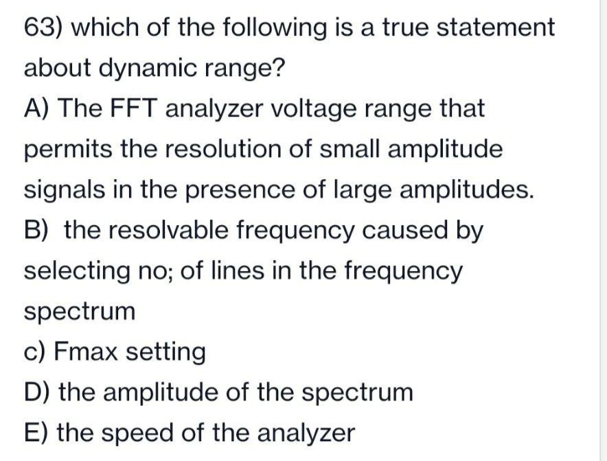 63) which of the following is a true statement
about dynamic range?
A) The FFT analyzer voltage range that
permits the resolution of small amplitude
signals in the presence of large amplitudes.
B) the resolvable frequency caused by
selecting no; of lines in the frequency
spectrum
c) Fmax setting
D) the amplitude of the spectrum
E) the speed of the analyzer

