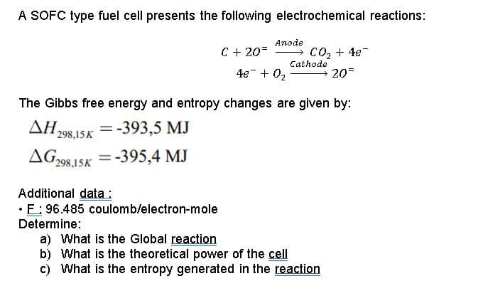 A SOFC type fuel cell presents the following electrochemical reactions:
Anode
→ C02 + 4e-
Cathode
→ 20=
C + 20=
4e + 02
The Gibbs free energy and entropy changes are given by:
=-393,5 MJ
298,15K
AG-98,15K =
-395,4 MJ
%D
Additional data :
• E: 96.485 coulomb/electron-mole
Determine:
a) What is the Global reaction
b) What is the theoretical power of the cell
c) What is the entropy generated in the reaction
