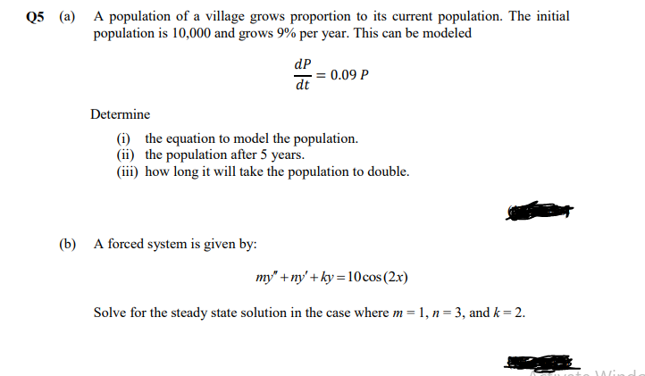Q5 (a) A population of a village grows proportion to its current population. The initial
population is 10,000 and grows 9% per year. This can be modeled
dP
= 0.09 P
dt
Determine
(i) the equation to model the population.
(ii) the population after 5 years.
(iii) how long it will take the population to double.
(b) A forced system is given by:
my' + ny' + ky = 10cos (2x)
Solve for the steady state solution in the case where m = 1, n= 3, and k = 2.
