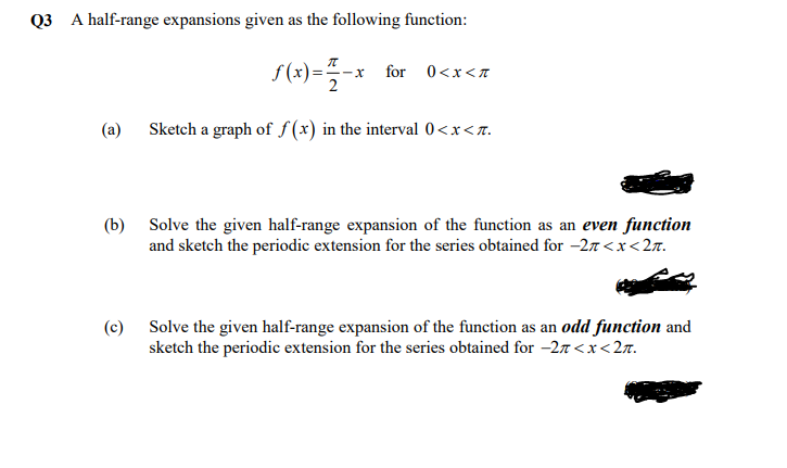 Q3 A half-range expansions given as the following function:
f (x)=-x for 0<x<z
2
Sketch a graph of f (x) in the interval 0<x<n.
(a)
(b) Solve the given half-range expansion of the function as an even function
and sketch the periodic extension for the series obtained for -27 <x<2r.
(c) Solve the given half-range expansion of the function as an odd function and
sketch the periodic extension for the series obtained for -2n<x<27.
