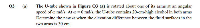 Q3
(a)
The U-tube shown in Figure Q3 (a) is rotated about one of its arms at an angular
speed of o rad/s. At o = 0 rad/s, the U-tube contains 20-cm-high alcohol in both arms
Determine the new o when the elevation difference between the fluid surfaces in the
two arms is 30 cm.
