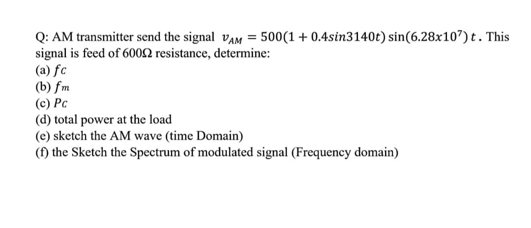 Q: AM transmitter send the signal VAM = 500(1 + 0.4sin3140t) sin(6.28x107) t. This
signal is feed of 6002 resistance, determine:
(a) fc
(b) fm
(c) Pc
(d) total power at the load
(e) sketch the AM wave (time Domain)
(f) the Sketch the Spectrum of modulated signal (Frequency domain)
