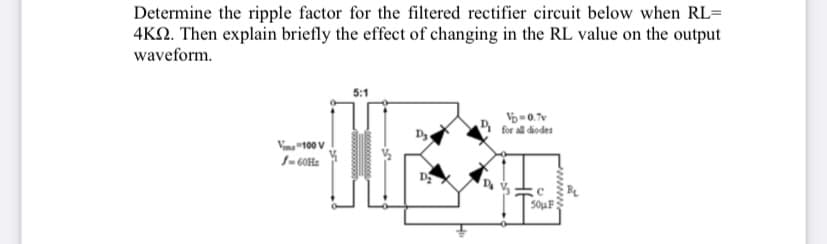 Determine the ripple factor for the filtered rectifier circuit below when RL=
4KN. Then explain briefly the effect of changing in the RL value on the output
waveform.
for all diodes
Vina "100 V
1- 60Hz
