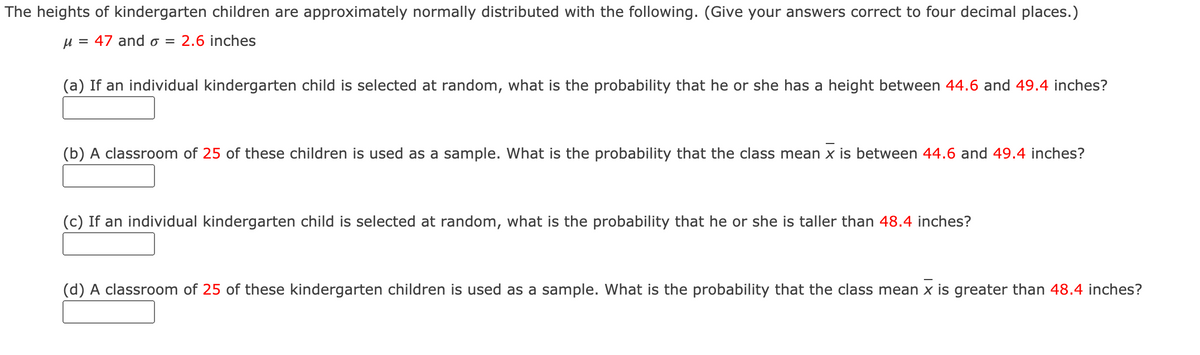 The heights of kindergarten children are approximately normally distributed with the following. (Give your answers correct to four decimal places.)
u = 47 and o = 2.6 inches
(a) If an individual kindergarten child is selected at random, what is the probability that he or she has a height between 44.6 and 49.4 inches?
(b) A classroom of 25 of these children is used as a sample. What is the probability that the class mean x is between 44.6 and 49.4 inches?
(c) If an individual kindergarten child is selected at random, what is the probability that he or she is taller than 48.4 inches?
(d) A classroom of 25 of these kindergarten children is used as a sample. What is the probability that the class mean x is greater than 48.4 inches?
