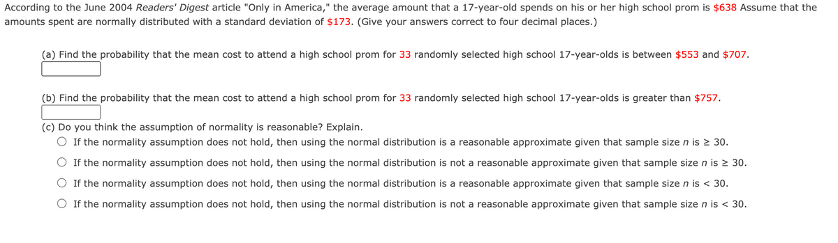 According to the June 2004 Readers' Digest article "Only in America," the average amount that a 17-year-old spends on his or her high school prom is $638 Assume that the
amounts spent are normally distributed with a standard deviation of $173. (Give your answers correct to four decimal places.)
(a) Find the probability that the mean cost to attend a high school prom for 33 randomly selected high school 17-year-olds is between $553 and $707.
(b) Find the probability that the mean cost to attend a high school prom for 33 randomly selected high school 17-year-olds is greater than $757.
(c) Do you think the assumption of normality is reasonable? Explain.
O If the normality assumption does not hold, then using the normal distribution is a reasonable approximate given that sample size n is > 30.
O If the normality assumption does not hold, then using the normal distribution is not a reasonable approximate given that sample size n is > 30.
O If the normality assumption does not hold, then using the normal distribution is a reasonable approximate given that sample size n is < 30.
O If the normality assumption does not hold, then using the normal distribution is not a reasonable approximate given that sample size n is < 30.

