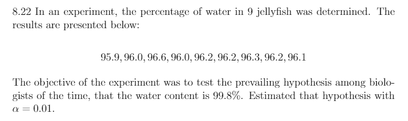 8.22 In an experiment, the percentage of water in 9 jellyfish was determined. The
results are presented below:
95.9, 96.0, 96.6, 96.0, 96.2, 96.2, 96.3, 96.2, 96.1
The objective of the experiment was to test the prevailing hypothesis among biolo-
gists of the time, that the water content is 99.8%. Estimated that hypothesis with
a = 0.01.
