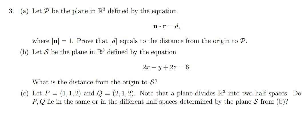 3. (a) Let P be the plane in R³ defined by the equation
n•r = d,
where |n
= 1. Prove that |d| equals to the distance from the origin to P.
(b) Let S be the plane in R3 defined by the equation
2.т — у + 2х — 6.
What is the distance from the origin to S?
(1, 1, 2) and Q = (2, 1, 2). Note that a plane divides R³ into two half spaces. Do
(c) Let P =
P, Q lie in the same or in the different half spaces determined by the plane S from (b)?
