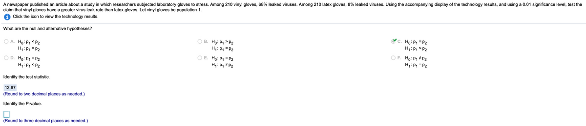 A newspaper published an article about a study in which researchers subjected laboratory gloves to stress. Among 210 vinyl gloves, 68% leaked viruses. Among 210 latex gloves, 8% leaked viruses. Using the accompanying display of the technology results, and using a 0.01 significance level, test the
claim that vinyl gloves have a greater virus leak rate than latex gloves. Let vinyl gloves be population 1.
Click the icon to view the technology results.
What are the null and alternative hypotheses?
A. Ho: P1 <P2
H1: P1 = P2
B. Ho: P1 > P2
H1:P1 = P2
Ho: P1 = P2
H1: P1 > P2
O E. Ho: P1 = P2
D. Ho: P1 = P2
H1: P1 <P2
O F. Ho: P1 # P2
H1: P1 = P2
H4: P1 #P2
Identify the test statistic.
12.67
(Round to two decimal places as needed.)
Identify the P-value.
(Round to three decimal places as needed.)
