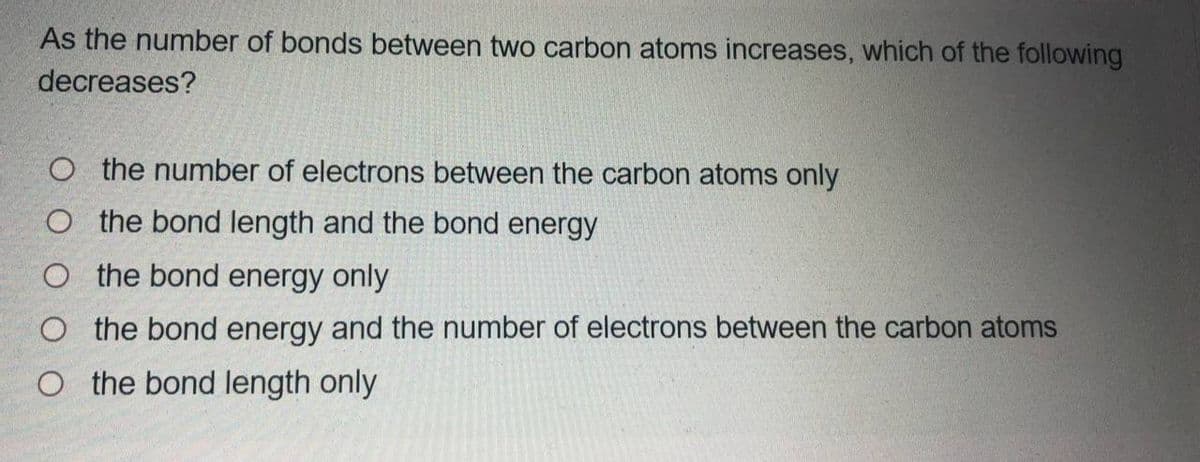 As the number of bonds between two carbon atoms increases, which of the following
decreases?
O the number of electrons between the carbon atoms only
O the bond length and the bond energy
O the bond energy only
O the bond energy and the number of electrons between the carbon atoms
O the bond length only

