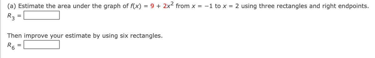 (a) Estimate the area under the graph of f(x) = 9 + 2x² from x = -1 to x = 2 using three rectangles and right endpoints.
R3
Then improve your estimate by using six rectangles.
R6 =
