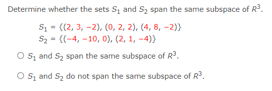 Determine whether the sets S1 and S2 span the same subspace of R3.
S1 = {(2, 3, -2), (0, 2, 2), (4, 8, -2)}
S2 = {(-4, –10, 0), (2, 1, -4)}
O S, and S2 span the same subspace of R3.
O s, and S2 do not span the same subspace of R3.
