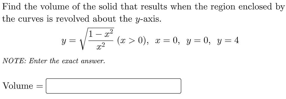 Find the volume of the solid that results when the region enclosed by
the curves is revolved about the y-axis.
1 – x2
(х > 0), х — 0, у — 0, у %3D 4
x2
Y =
NOTE: Enter the exact answer.
Volume
