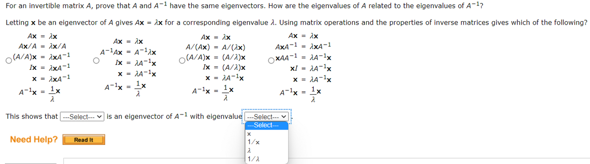 For an invertible matrix A, prove that A and A-1 have the same eigenvectors. How are the eigenvalues of A related to the eigenvalues of A-1?
Letting x be an eigenvector of A gives Ax = Ax for a corresponding eigenvalue 2. Using matrix operations and the properties of inverse matrices gives which of the following?
Ax = Ax
Ax-λx
Ax = Ax
Ax = 1x
AxA-1 = 1xA-1
= AA-1x
XI = A-1x
x = 1A-1x
Ax/A = Ax/A
A/(Ax) = A/(1x)
A-1Ax = A-12x
Ix = AA-1x
x = AA-1x
(A/A)x
= AxA-1
(A/A)x = (A/1)x
OXAA-1
Ix = 1xA-1
Ix =
(A/1)x
x = 1xA-1
x = 1A-1x
A-1x
1x
A-1x =
1x
A-1x = 1x
A-1x = 1x
This shows that
--Select--- v is an eigenvector of A-1 with eigenvalue ---Select--- v
Select-
Need Help?
Read It
1/x
1/1
