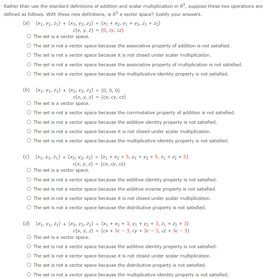 Rather than use the standard definitions of addition and scalar multiplication in R3, suppose these two operations are
defined as follows. With these new definitions, is R3 a vector space? Justify your answers.
(a) (x1, Y1, z1) + (x2, Y2, Z2) = (x1 + x2, Yı + Y2, Z1 + Z2)
с(x, у, 2) 3 (0, су, с2)
O The set is a vector space.
O The set is not a vector space because the associative property of addition is not satisfied.
O The set is not a vector space because it is not closed under scalar multiplication.
O The set is not a vector space because the associative property of multiplication is not satisfied.
O The set is not a vector space because the multiplicative identity property is not satisfied.
(b) (X1, Y1, Z1) + (x2, Y2, z2) = (0, 0, 0)
с(x, у, г) 3 (сх, су, сz)
O The set is a vector space.
O The set is not a vector space because the commutative property of addition is not satisfied.
O The set is not a vector space because the additive identity property is not satisfied.
O The set is not a vector space because it is not closed under scalar multiplication.
O The set is not a vector space because the multiplicative identity property is not satisfied.
(x1, Y1, Z1) + (x2, Y2, Z2) = (x1 + x2 + 5, y1 + Y2 + 5, z1 + z2 + 5)
(сх, су, сг2)
(c)
с(х, у, 2)
The set is a vector space.
The set is not a vector space because the additive identity property is not satisfied.
O The set is not a vector space because the additive inverse property is not satisfied.
The set is not a vector space because it is not closed under scalar multiplication.
O The set is not a vector space because the distributive property is not satisfied.
(d) (x1, Y1, Z1) + (x2, Y2, Z2) = (x1 + X2 + 3, y1 + Y2 + 3, z1 + Z2 + 3)
с(x, у, 2) 3D (сх + Зс — 3, су + Зс — 3, сz + 3с - 3)
The set is a vector space.
The set is not a vector space because the additive identity property is not satisfied.
The set is not a vector space because it is not closed under scalar multiplication.
The set is not a vector space because the distributive property is not satisfied.
O The set is not a vector space because the multiplicative identity property is not satisfied.
