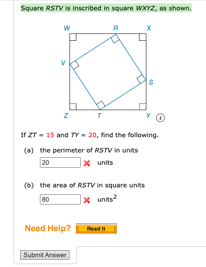 Square RSTV is inscribed in square WXYZ, as shown.
R
If ZT = 15 and TY = 20, find the following.
(a) the perimeter of RSTV in units
20
X units
(b) the area of RSTV in square units
X units?
80
Need Help?
Read It
Submit Answer
