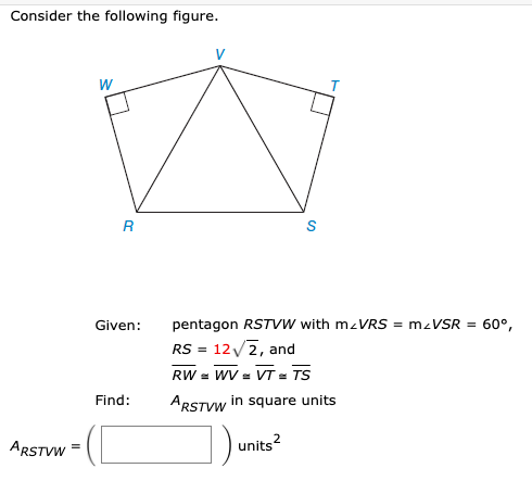 Consider the following figure.
W
R
S
Given:
pentagon RSTVW with mzVRS = m-VSR = 60°,
RS = 12/2, and
RW = WV = VT = TS
Find:
ARSTVW in square units
ARSTVW
units?
