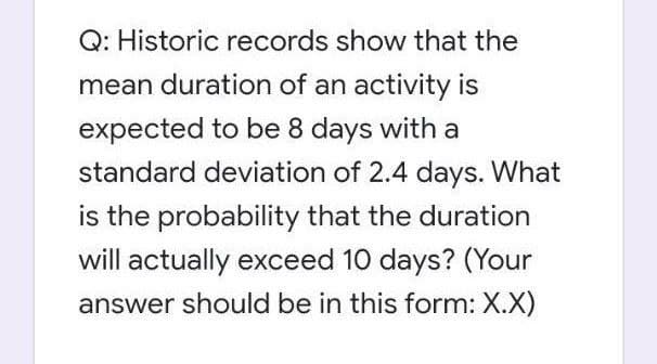 Q: Historic records show that the
mean duration of an activity is
expected to be 8 days with a
standard deviation of 2.4 days. What
is the probability that the duration
will actually exceed 10 days? (Your
answer should be in this form: X.X)
