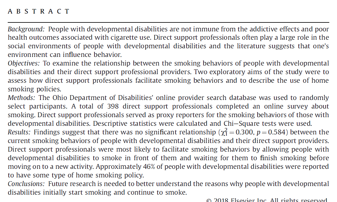A B S TR A C T
Background: People with developmental disabilities are not immune from the addictive effects and poor
health outcomes associated with cigarette use. Direct support professionals often play a large role in the
social environments of people with developmental disabilities and the literature suggests that one's
environment can influence behavior.
Objectives: To examine the relationship between the smoking behaviors of people with developmental
disabilities and their direct support professional providers. Two exploratory aims of the study were to
assess how direct support professionals facilitate smoking behaviors and to describe the use of home
smoking policies.
Methods: The Ohio Department of Disabilities' online provider search database was used to randomly
select participants. A total of 398 direct support professionals completed an online survey about
smoking. Direct support professionals served as proxy reporters for the smoking behaviors of those with
developmental disabilities. Descriptive statistics were calculated and Chi–Square tests were used.
Results: Findings suggest that there was no significant relationship (xỉ = 0.300, p=0.584) between the
current smoking behaviors of people with developmental disabilities and their direct support providers.
Direct support professionals were most likely to facilitate smoking behaviors by allowing people with
developmental disabilities to smoke in front of them and waiting for them to finish smoking before
moving on to a new activity. Approximately 46% of people with developmental disabilities were reported
to have some type of home smoking policy.
Conclusions: Future research is needed to better understand the reasons why people with developmental
disabilities initially start smoking and continue to smoke.
O 2018 Flsevier Inc All rights reserved
