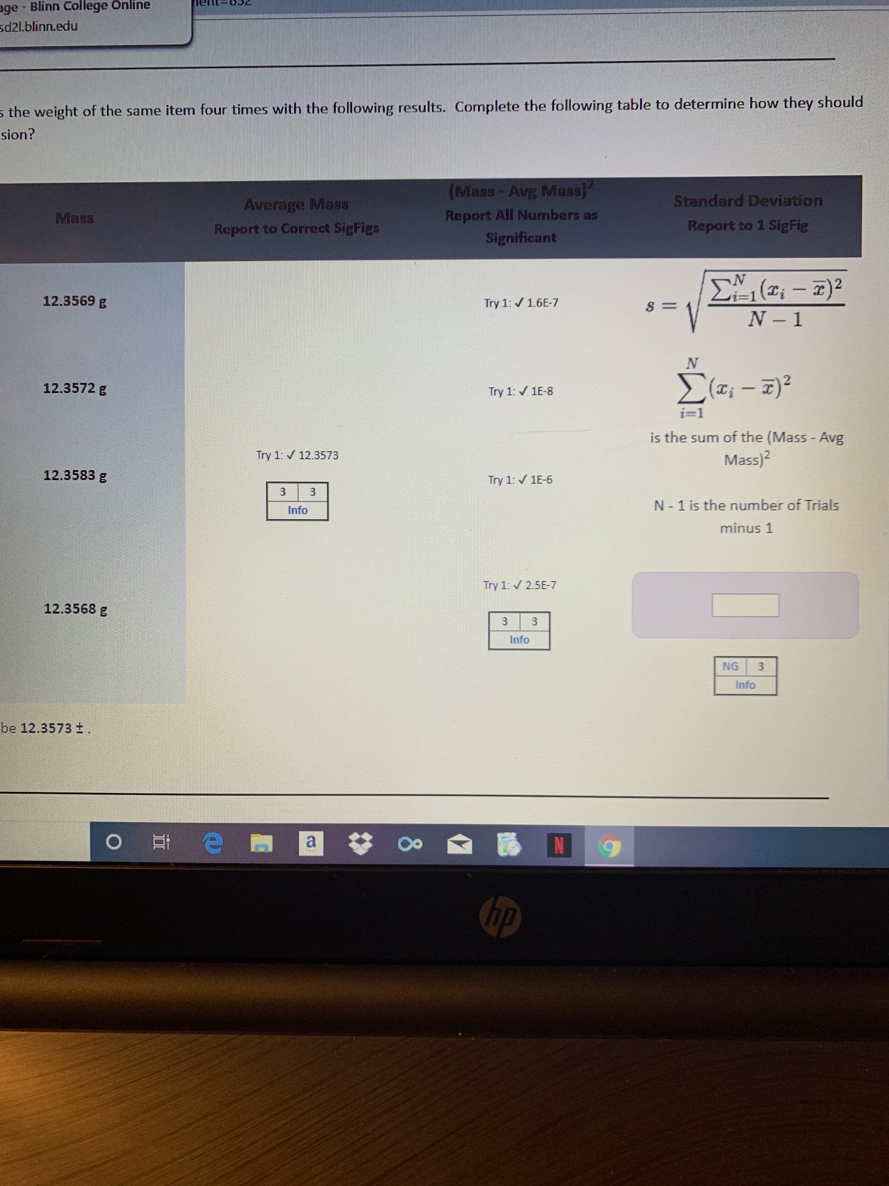 age - Blinn College Önline
sd21.blinn.edu
s the weight of the same item four times with the following results. Complete the following table to determine how they should
sion?
(Mass-Avg Mass]
Standard Deviation
Average Mass
Report All Numbers as
Significant
Mass
Repart to 1 Sig Fig
Report to Correct SigFigs
N'
i=1(T;- 7)2
N 1
12.3569 g
Try 1: / 1.6E-7
12.3572 g
Try 1: / 1E-8
i=1
is the sum of the (Mass - Avg
Try 1: 12.3573
Mass)?
12.3583 g
Try 1: / 1E-6
N- 1 is the number of Trials
Info
minus 1
Try 1: 2.5E-7
12.3568 g
Info
NG
Info
be 12.3573 f,
a
Gp
3.
3.
3.
