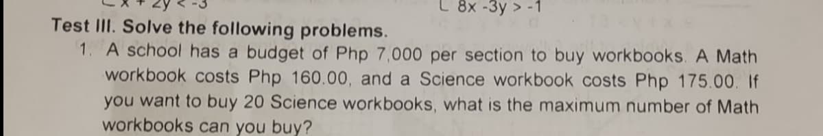 L 8x -3y > -1
Test III. Solve the following problems.
1. A school has a budget of Php 7,000 per section to buy workbooks. A Math
workbook costs Php 160.00, and a Science workbook costs Php 175.00. If
you want to buy 20 Science workbooks, what is the maximum number of Math
workbooks can you buy?
