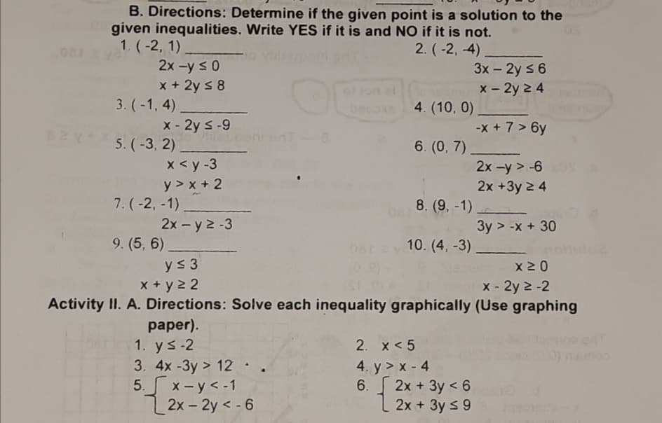 B. Directions: Determine if the given point is a solution to the
given inequalities. Write YES if it is and NO if it is not.
1. (-2, 1)
2x -y s0
x + 2y s 8
3. (-1, 4)
2. (-2, 4),
3x - 2y s 6
x - 2y 2 4
ol lon el
beco
4. (10, 0)
x - 2y s-9
-x + 7 > 6y
5. (-3, 2)
x <y -3
y > x + 2
7. (-2, -1).
6. (0, 7)
2x -y > -6
2x +3y 2 4
8. (9, -1)
2x - y 2-3
9. (5, 6),
3y > -x + 30
10. (4, -3)
ys 3
x 2 0
X + y 22
X - 2y 2 -2
Activity II. A. Directions: Solve each inequality graphically (Use graphing
рaper).
1. ys-2
3. 4x -3y > 12.
5. x-y<-1
2x - 2y < - 6
2. x < 5
4. y > x - 4
6. 2x + 3y < 6
2x + 3y s 9
